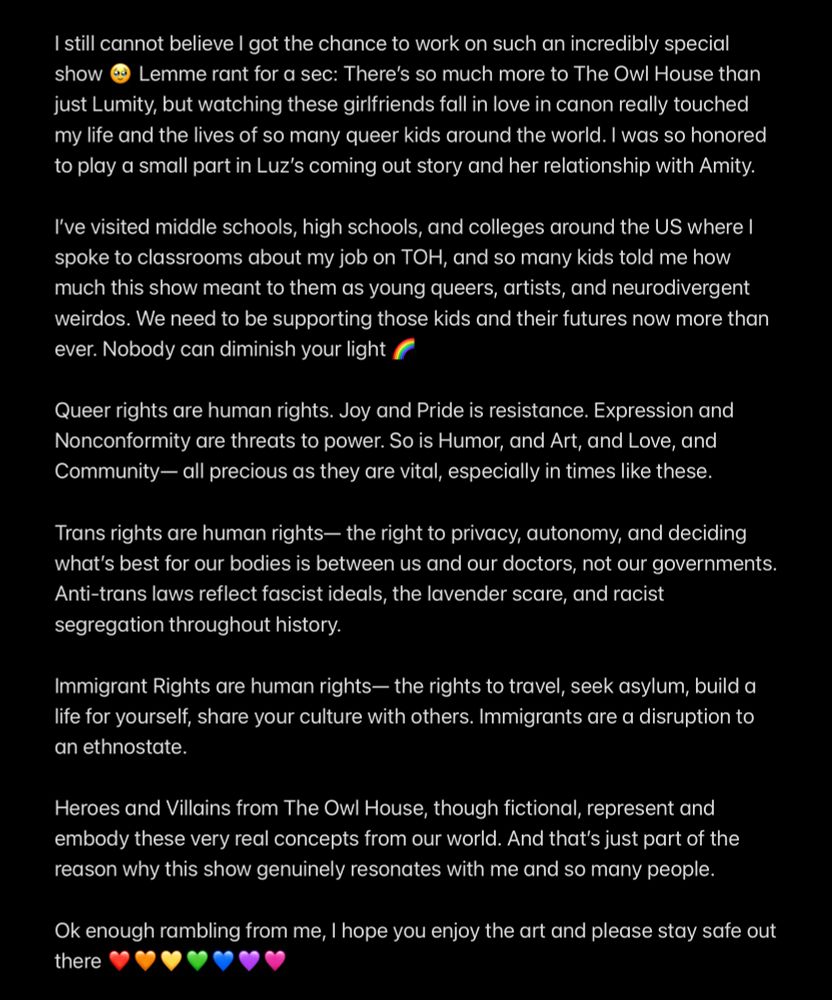 Text:

I still cannot believe I got the chance to work on such an incredibly special show 🥹 Lemme rant for a sec:

There’s so much more to The Owl House than just Lumity, but watching these girlfriends fall in love in canon really touched my life and the lives of so many queer kids around the world. I was so honored to play a small part in Luz’s coming out story and her relationship with Amity.

I’ve visited middle schools, high schools, and colleges around the US where I spoke to classrooms about my job on TOH, and so many kids told me how much this show meant to them as young queers, artists, and neurodivergent weirdos. We need to be supporting those kids and their futures now more than ever.

Nobody can diminish your light 🌈

Queer rights are human rights. Joy and Pride is resistance. Expression and Nonconformity are threats to power. So is Humor, and Art, and Love, and Community— all precious as they are vital, especially in times like these.

Trans rights are human rights— the right to privacy, autonomy, and deciding what’s best for our bodies is between us and our doctors, not our governments. Anti-trans laws reflect fascist ideals, the lavender scare, and racist segregation throughout history.

Immigrant Rights are human rights— the rights to travel, seek asylum, build a life for yourself, share your culture with others. Immigrants are a disruption to an ethnostate.

Heroes and Villains from The Owl House, though fictional, represent and embody these very real concepts from our world. And that’s just part of the reason why this show genuinely resonates with me and so many people.

Ok enough rambling from me, I hope you enjoy the art and please stay safe out there ❤️🧡💛💚💙💜🩷