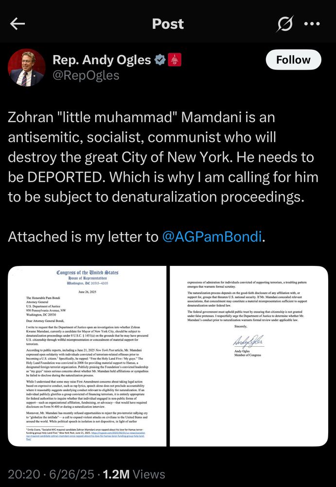 Rep. Andy Ogles V @RepOgles
Follow
Zohran "little muhammad" Mamdani is an antisemitic, socialist, communist who will destroy the great City of New York. He needs to be DEPORTED. Which is why I am calling for him to be subject to denaturalization proceedings.
Attached is my letter to @AGPamBondi.


June 26, 2025
The Honorable Pam Bondi
Attomey General
U.S. Department of Justice
950 Pennsylvania Avenue, NW
Washington, De 20530
Dear Altomey General Bondi,
I write to request that the Department of Justice open an investigation into whether Zohran Kwame Mamdani, currently a candidate for Mayor of New York City, should be subject to denaturalization proceedings under 8 U.S.C. § 1451(a) on the grounds that he may have procured U.S. citizenship through willful misrepresentation or concealment of material support for terrorism.
According to public reports, including a June 21, 2025 New York Post article, Mr. Madani expressed open solidarity with individuals convicted of terrorism-related offenses prior to becoming a U.S. citizen.' Specifically, he rappod: "Free the Holy Land Five / My guys." The Holy Land Foundation was convicted in 2008 for providing material support to Hamas, a designated foreign terrorist organization. Publicly praising the Foundation's convicted leadership as "my guys" raises serious concerns about whether Mr. Mamdani held affiliations or sympathies he failed to disclose during the naturalization process.
While 1 understand that some may raise First Amendment concerns about taking legal action based on expressive conduct, such as rap lyrics, speech alone does not preclude accountability where it reasonably suggests underlying conduct relevant to cligibility for naturalization. If an individual publicly glorifies a group convicted of financing terrorism, it is entirely appropriate for federal authorities to inquire whether that individual engaged in non-public forms of support— such as organizational affiliation, fundraising. or advocacy that would have r…