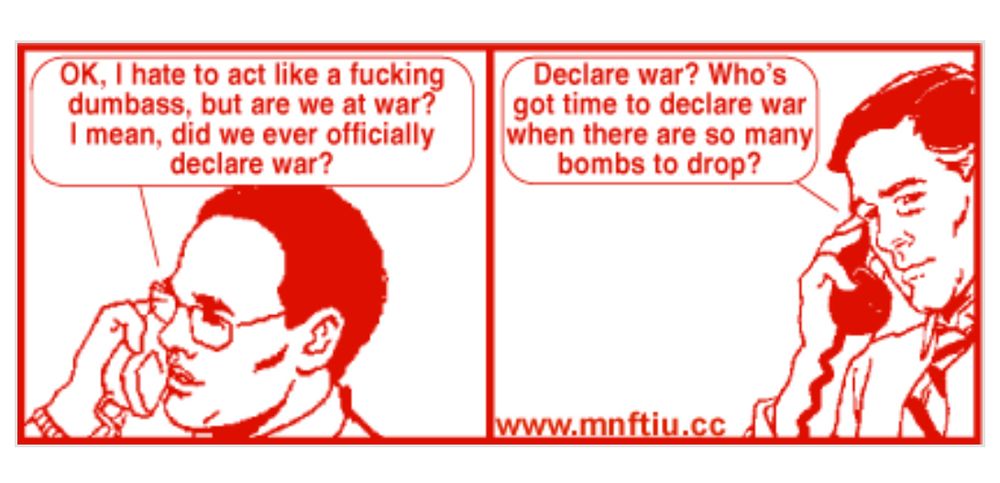 Get Your war on comic. Two speakers on phone. 

One: OK, I hate to act like a fucking dumbass, but are we at war?
I mean, did we ever officially declare war?

Two: Declare war? Who's got time to declare war when there are so many bombs to drop?