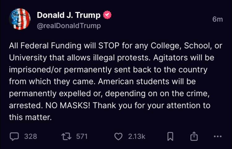 Trump tweets: All Federal Funding will STOP for any College, School, or University that allows illegal protests. Agitators will be imprisoned/or permanently sent back to the country from which they came. American students will be permanently expelled or, depending on on the crime, arrested. NO MASKS! Thank you for your attention to this matter.