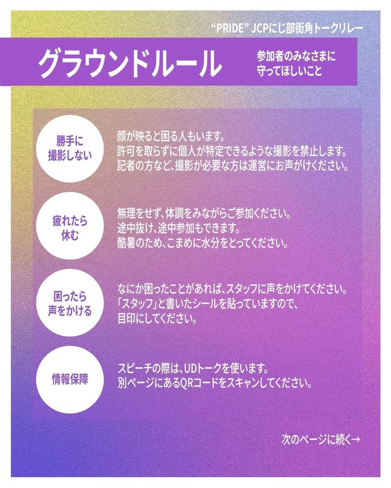 「PRIDE」JCPにじ部街角トークリレーのグラウンドルール。

参加者のみなさまに守ってほしいこと。

・勝手に撮影しない。
顔が映ると困る人もいます。
許可を取らずに個人が特定できるような撮影を禁止します。記者の方など、撮影が必要な方は運営にお声がけください。

・疲れたら休む。
無理をせず、体調をみながらご参加ください。途中抜け、途中参加もできます。
酷暑のため、こまめに水分をとってください。

・困ったら声をかける。
なにか困ったことがあれば、スタッフに声をかけてください。「スタッフ」と書いたシールを貼っていますので、目印にしてください。

・情報保障。
スピーチの際は、UDトークを使います。別ページにあるQRコードをスキャンしてください。

次のページに続く。