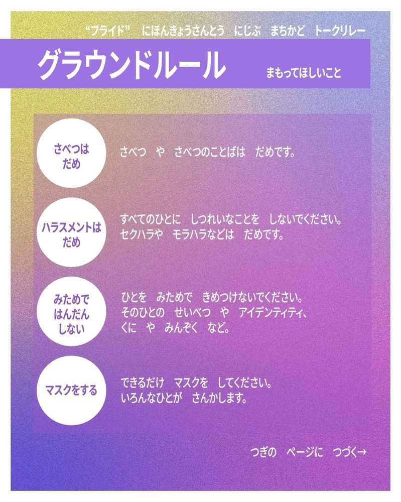 プライド、にほんきょうさんとうにじぶまちかどトークリレーのグラウンドルール。
まもってほしいこと。

・さべつはだめ。
さべつやさべつのことばはだめです。

・ハラスメントはだめ。
すべてのひとにしつれいなことをしないでください。セクハラやモラハラなどはだめです。

・みためではんだんしない。
ひとをみためできめつけないでください。そのひとのせいべつやアイデンティティ、くにやみんぞくなど。

・マスクをする。
できるだけマスクをしてください。
いろんなひとがさんかします。

つぎのページにつづく。