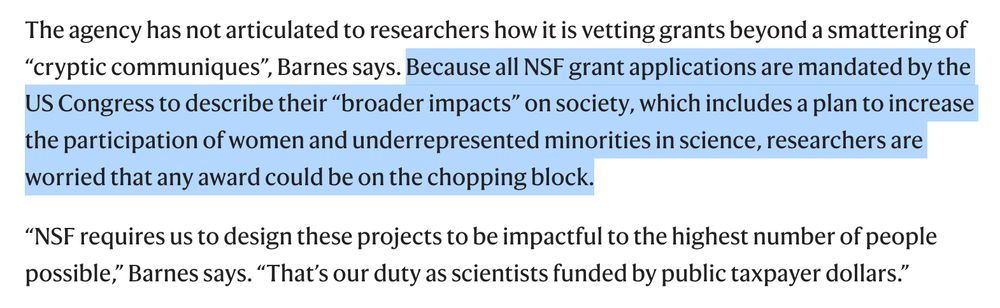 The agency has not articulated to researchers how it is vetting grants beyond a smattering of “cryptic communiques”, Barnes says. Because all NSF grant applications are mandated by the US Congress to describe their “broader impacts” on society, which includes a plan to increase the participation of women and underrepresented minorities in science, researchers are worried that any award could be on the chopping block.

“NSF requires us to design these projects to be impactful to the highest number of people possible,” Barnes says. “That’s our duty as scientists funded by public taxpayer dollars.”