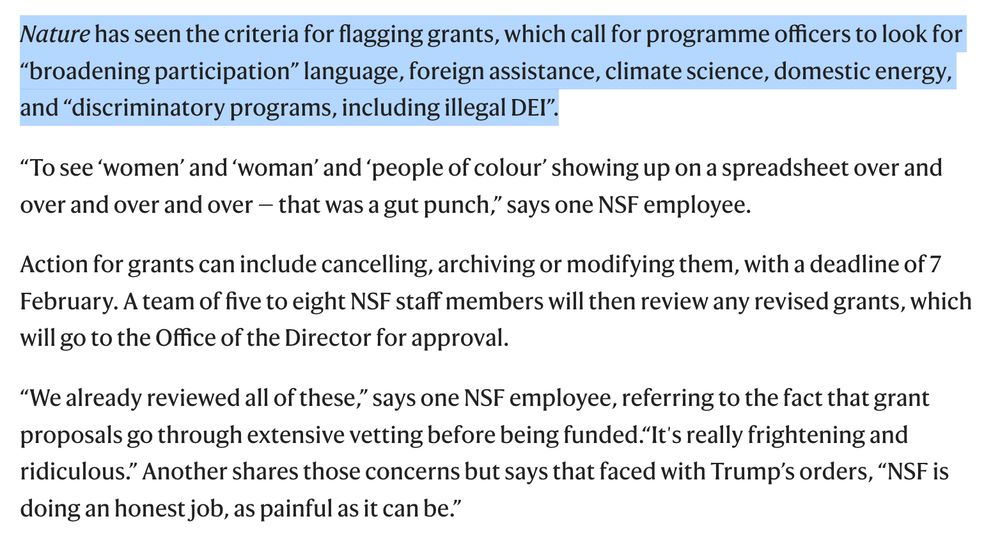 Nature has seen the criteria for flagging grants, which call for programme officers to look for “broadening participation” language, foreign assistance, climate science, domestic energy, and “discriminatory programs, including illegal DEI”.

“To see ‘women’ and ‘woman’ and ‘people of colour’ showing up on a spreadsheet over and over and over and over — that was a gut punch,” says one NSF employee.

Action for grants can include cancelling, archiving or modifying them, with a deadline of 7 February. A team of five to eight NSF staff members will then review any revised grants, which will go to the Office of the Director for approval.

“We already reviewed all of these,” says one NSF employee, referring to the fact that grant proposals go through extensive vetting before being funded.“It's really frightening and ridiculous.” Another shares those concerns but says that faced with Trump’s orders, “NSF is doing an honest job, as painful as it can be.”