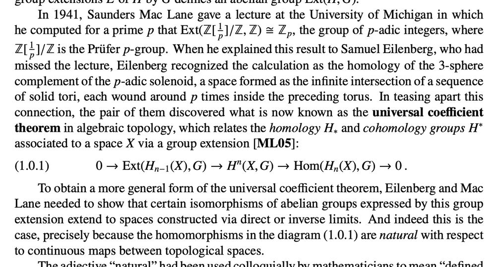 From p.1 of https://math.jhu.edu/~eriehl/context.pdf:

In 1941, Saunders Mac Lane gave a lecture at the University of Michigan in which
he computed for a prime p that Ext(Z[
1
p
]/Z, Z)  Zp, the group of p-adic integers, where
Z[
1
p
]/Z is the Prüfer p-group. When he explained this result to Samuel Eilenberg, who had
missed the lecture, Eilenberg recognized the calculation as the homology of the 3-sphere
complement of the p-adic solenoid, a space formed as the infinite intersection of a sequence
of solid tori, each wound around p times inside the preceding torus. In teasing apart this
connection, the pair of them discovered what is now known as the universal coefficient
theorem in algebraic topology, which relates the homology H∗ and cohomology groups H
∗
associated to a space X via a group extension [ML05]:
(1.0.1) 0 → Ext(Hn−1(X),G) → H
n
(X,G) → Hom(Hn(X),G) → 0 .
To obtain a more general form of the universal coefficient theorem, Eilenberg and Mac
Lane needed to show that certain isomorphisms of abelian groups expressed by this group
extension extend to spaces constructed via direct or inverse limits. And indeed this is the
case, precisely because the homomorphisms in the diagram (1.0.1) are natural with respect
to continuous maps between topological spaces.