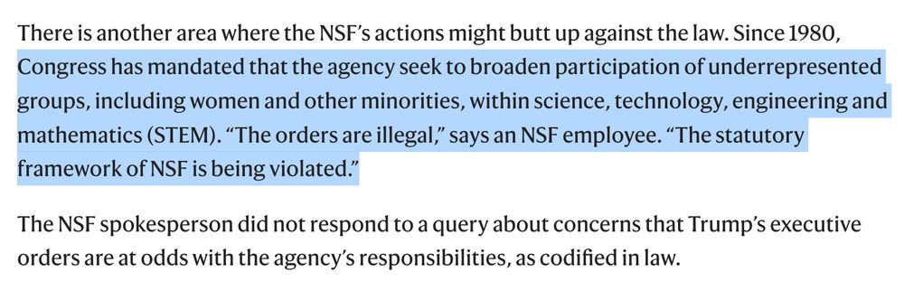 There is another area where the NSF’s actions might butt up against the law. Since 1980, Congress has mandated that the agency seek to broaden participation of underrepresented groups, including women and other minorities, within science, technology, engineering and mathematics (STEM). “The orders are illegal,” says an NSF employee. “The statutory framework of NSF is being violated.”

The NSF spokesperson did not respond to a query about concerns that Trump’s executive orders are at odds with the agency’s responsibilities, as codified in law.