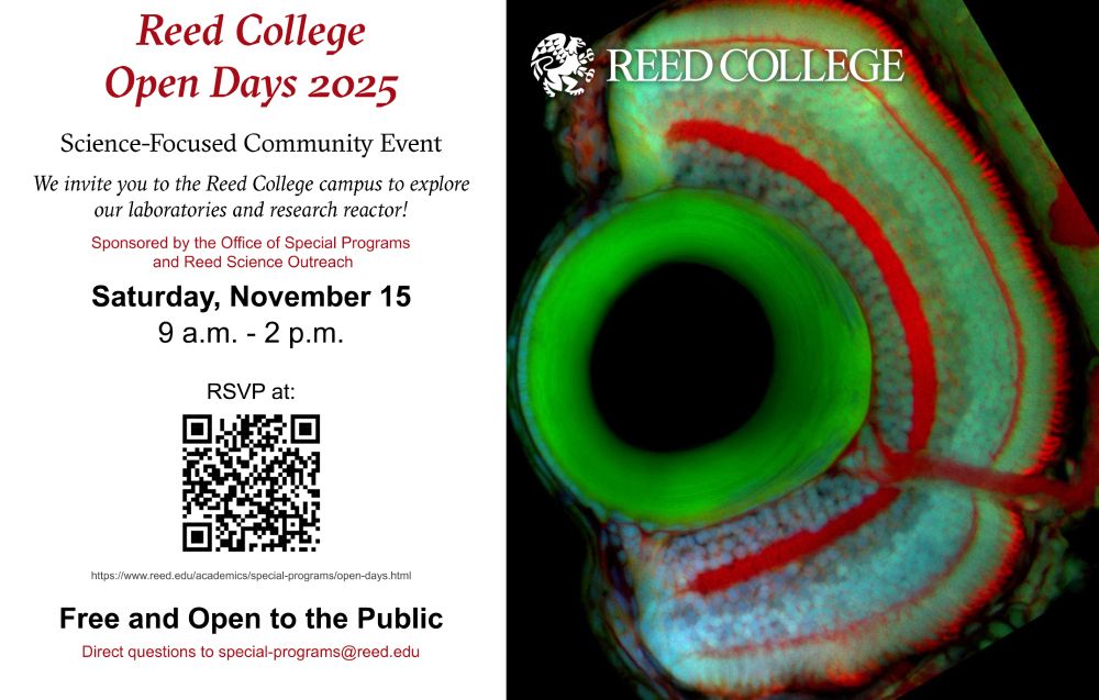 RedColege
OpenDays2025
Science-FocusedCommuni􏰀 Event
WeinviteyoutotheRedColegecampustoexplore ourlaboratoriesandresearchreactor!
SponsoredbytheOficeofSpecialPrograms andReedScienceOutreach
Saturday,November15
9a.m.-2p.m.

RSVP at htps:/www.reed.edu/academics/special-programs/open-days.html
FreeandOpen to the Public
Direct questions to special-programs@reed.edu
