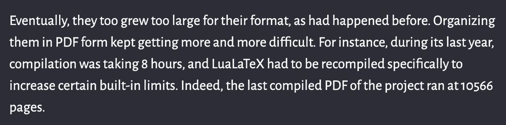 From the "Progress" page: Eventually, they too grew too large for their format, as had happened before. Organizing them in PDF form kept getting more and more difficult. For instance, during its last year, compilation was taking 8 hours, and LuaLaTeX had to be recompiled specifically to increase certain built-in limits. Indeed, the last compiled PDF of the project ran at 10566 pages.