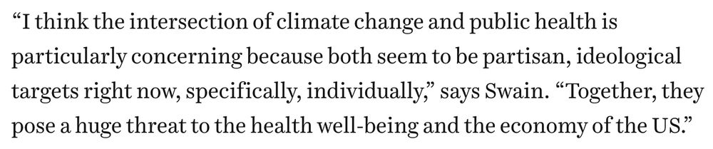 quoted text:
“I think the intersection of climate change and public health is particularly concerning because both seem to be partisan, ideological targets right now, specifically, individually,” says Swain. “Together, they pose a huge threat to the health well-being and the economy of the US.”