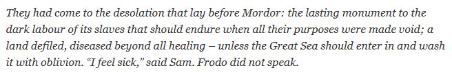 Excerpt from Lord of the Rings:

"They had come to the desolation that lay before Mordor: the lasting monument to the dark labour of its slaves that should endure when all their purposes were made void; a land defiled, diseased beyond all healing – unless the Great Sea should enter in and wash it with oblivion. “I feel sick,” said Sam. Frodo did not speak."