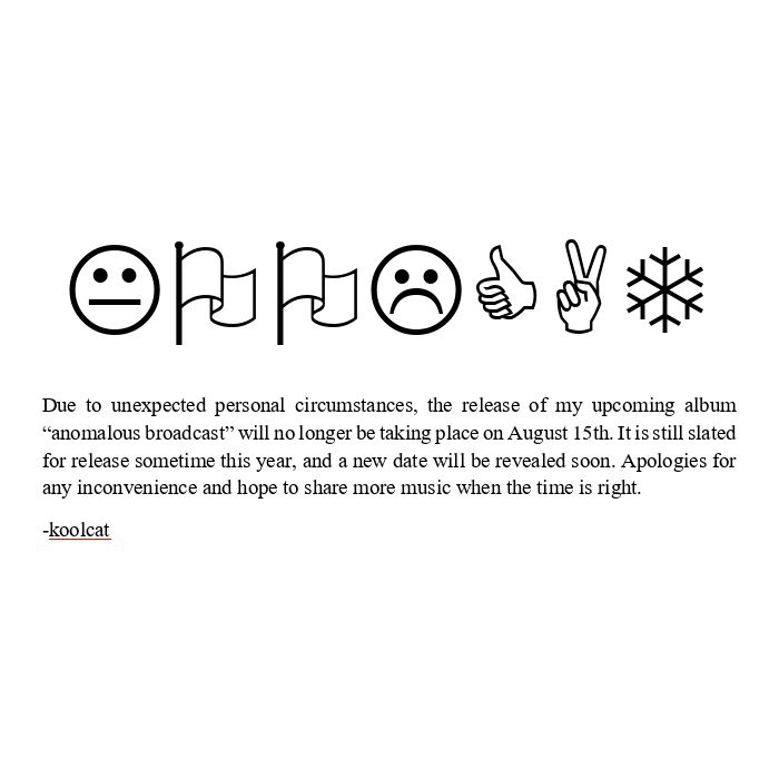 A screenshot of a word document that includes the word "KOOLCAT" in large letters using the wingdings font and the following message below:

Due to unexpected personal circumstances, the release of my upcoming album “anomalous broadcast” will no longer be taking place on August 15th. It is still slated for release sometime this year, and a new date will be revealed soon. Apologies for any inconvenience and hope to share more music when the time is right.

-koolcat