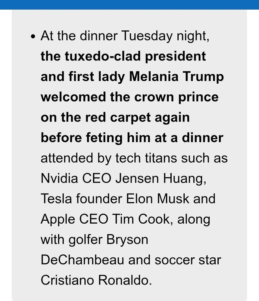 At the dinner Tuesday night, the tuxedo-clad president and first lady Melania Trump welcomed the crown prince on the red carpet again before feting him at a dinner attended by tech titans such as Nvidia CEO Jensen Huang, Tesla founder Elon Musk and Apple CEO Tim Cook, along with golfer Bryson DeChambeau and soccer star Cristiano Ronaldo.