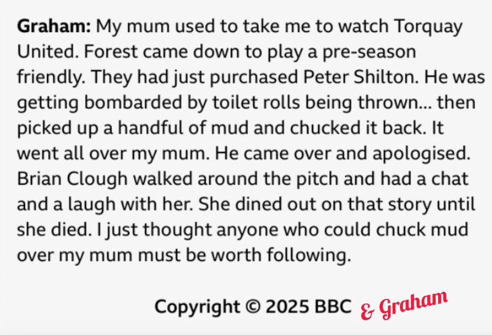 Graham: "My mum used to take me to watch Torquay United. Forest came down to play a pre-season friendly. They had just purchased Peter Shilton. He was getting bombarded by toilet rolls being thrown... then picked up a handful of mud and chucked it back. It went all over my mum. He came over and apologised. Brian Clough walked around the pitch and had a chat and a laugh with her. She dined out on that story until she died. I just thought anyone who could chuck mud over my mum must be worth following."