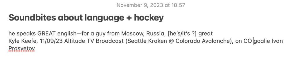 apple note titled "soundbites about language + hockey" that reads:

he speaks GREAT english—for a guy from Moscow, Russia, [he’s/it’s ?] great
Kyle Keefe, 11/09/23 Altitude TV Broadcast (Seattle Kraken @ Colorado Avalanche), on CO goalie Ivan Prosvetov