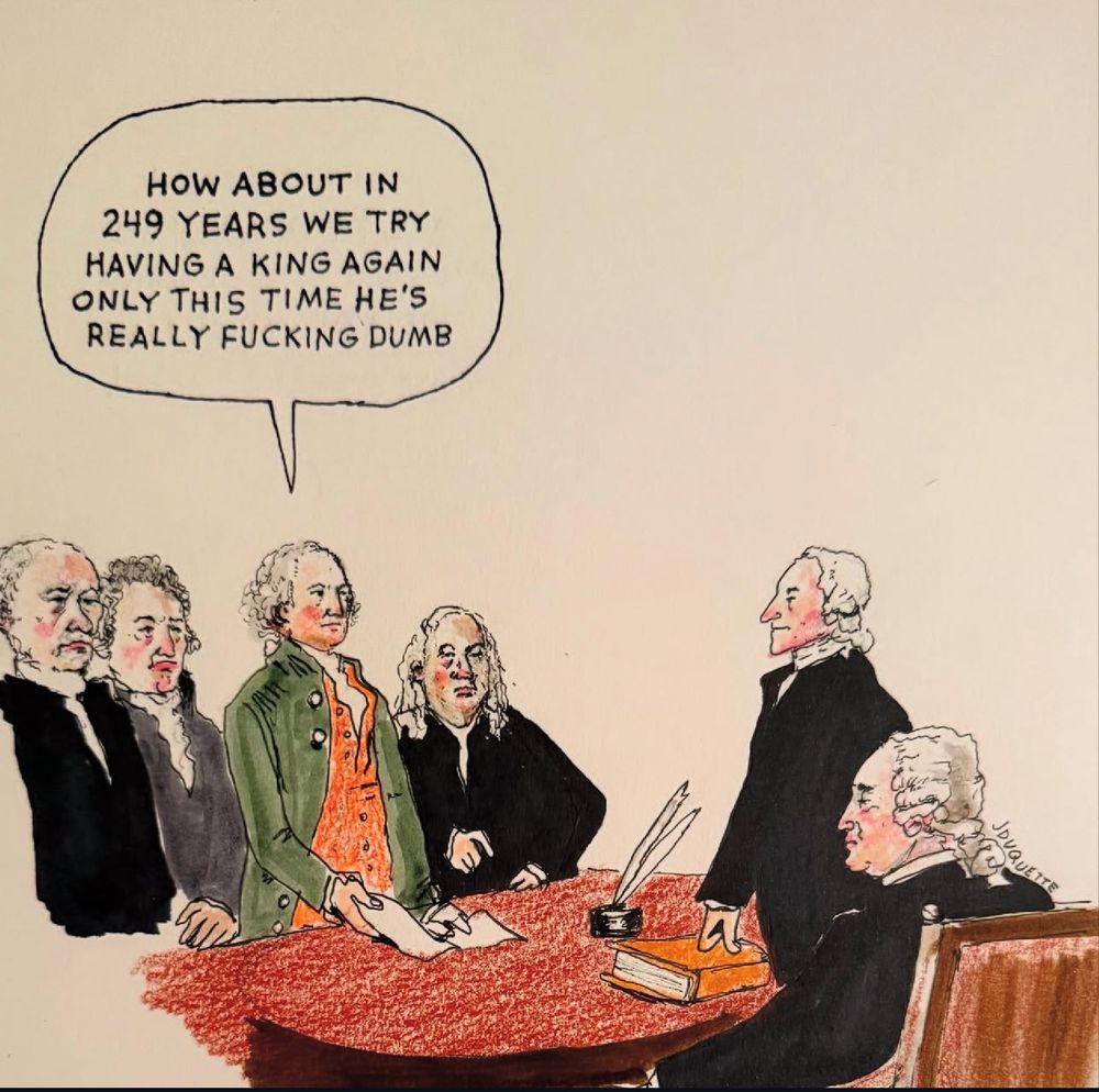 A political cartoon showing founding fathers gathered around a table with documents. One figure has a speech bubble saying “How about in 249 years we try having a king again only this time he’s really fucking dumb,” referencing the American founders and contemporary politics.​​​​​​​​​​​​​​​​