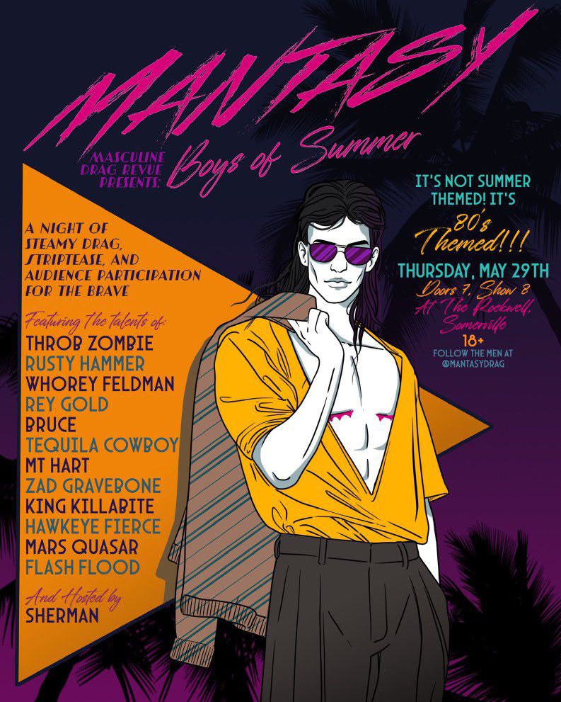 A flier for a drag show with an 80s style drawing of a man in sunglasses, long, black hair, deep V mustard shirt, black slacks, with a beige and teal pinstripe jacket he’s holding over his shoulder. The poster reads: Masculine Drag Revue presents: Mantasy Boys of Summer. A night of steamy drag, strip tease, and audience participation for the brave. Featuring the talents of: Throb Zombie, Rusty Hammer, Whorey Feldman, Rey Gold, Bruce, Tequila Cowboy, MT Hart, Zad Gravebone, King Killabite, Hawkeye Fierce, Mars Quasar, Flash Flood
Hosted by SHERMAN

It’s not summer themed, it’s 80’s themed!!!
THURSDAY, MAY 29th
Doors 7pm Show 8pm
At the Rockwell Somerville 
18+
Follow the Men at @mantasydrag