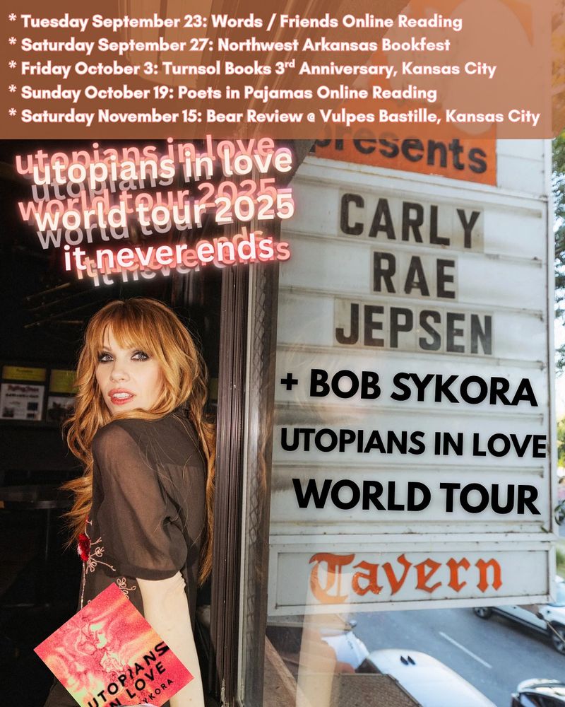 Your poster of Carly Rae Jepsen holding the book Utopians in Love announcing the fall World Tour

* Tuesday September 23: Words / Friends Online Reading
* Saturday September 27: Northwest Arkansas Bookfest
* Friday October 3: Turnsol Books 3rd Anniversary, Kansas City
* Sunday October 19: Poets in Pajamas Online Reading
* Saturday November 15: Bear Review e Vulpes Bastille, Kansas City
บรออวาลทรไก่โอบือ
• esents
world four 2025
CARLY
It neverendss
RAE
JEPSEN
+ BOB SYKORA UTOPIANS IN LOVE WORLD TOUR
