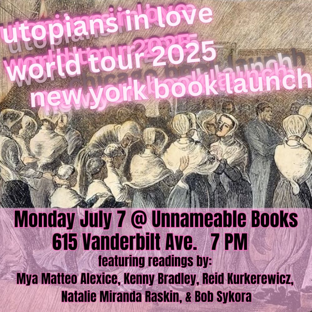 utg plans in love World tour 2025
newyorklbook läunch
Monday July 7 @ Unnameable Books
615 Vanderbilt Ave. 7 PM
featuring readings by:
Mya Matteo Alexice, Kenny Bradley, Reid Kurkerewicz, Natalie Miranda Raskin, & Bob Sykora