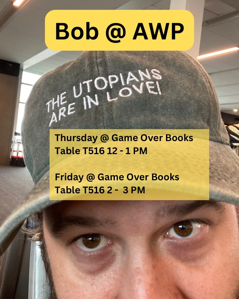 picture of bob wearing a hat that says THE UTOPIANS ARE IN LOVE! and text that says “Bob @ AWP” and
“Thursday @ Game Over Books
Table T516 12 - 1 PM
Friday @ Game Over Books
Table T516 2 - 3 PM”