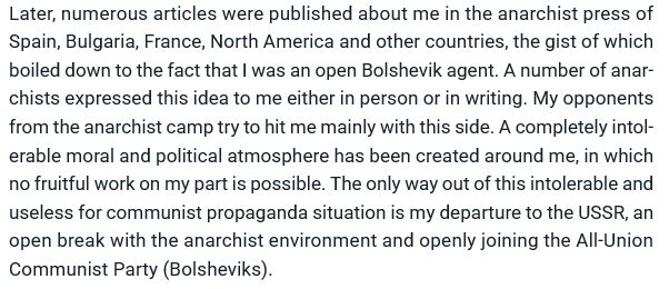 Later, numerous articles were published about me in the anarchist press of Spain, Bulgaria, France, North America and other countries, the gist of which boiled down to the fact that I was an open Bolshevik agent. A number of anarchists expressed this idea to me either in person or in writing. My opponents from the anarchist camp try to hit me mainly with this side. A completely intolerable moral and political atmosphere has been created around me, in which no fruitful work on my part is possible. The only way out of this intolerable and useless for communist propaganda situation is my departure to the USSR, an open break with the anarchist environment and openly joining the All-Union Communist Party (Bolsheviks).