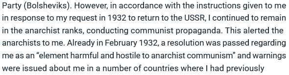 Party (Bolsheviks) to accept me into the ranks of the All-Union Communist Party (Bolsheviks). However, in accordance with the instructions given to me in response to my request in 1932 to return to the USSR, I continued to remain in the anarchist ranks, conducting communist propaganda. This alerted the anarchists to me. Already in February 1932, a resolution was passed regarding me as an “element harmful and hostile to anarchist communism” and warnings were issued about me in a number of countries where I had previously