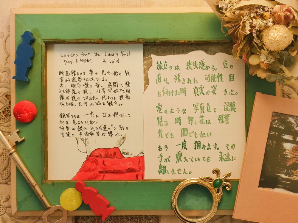 No.5(Day.1-Night)「自分の部屋」

映画館にいる夢を見た。

観客から遠巻きにされている。

古い映写機の音。昼間に整えた部屋の後、61号室のドアで映像が焼き切れた。代わりに投影されたのは、天井いっぱいの「鍵穴」。

観客たちは一斉に舌を押さえ、こちらを見ようとしない。

"仕事の飲み込みが遅い"と別の言葉の不協和音が響いた。

胸に手紙の切れ端がある。



***



胸の上に置かれた手紙：No.3_2

旅立ちは 喪失感から。 立ち直り、残された 可能性 目を向けた時、私の 真実の 姿 きっと。
空のような 写真立て 記憶 見る 時 押し花は 残響 光でも 闇でもない

もう 一度 掴みます。その手が 震えていても、永遠に 離しません。
