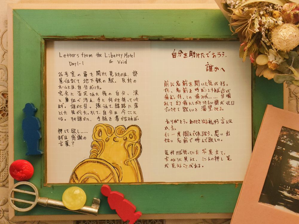 扉を開けて見えたのは、部屋ではなくて地下鉄の駅。反対のホームには自分がいた。完全に否定された後の自分、涙と鼻血で汚れ、手に何かを持っていたはず。誰かに引っ張られて、線路に落とした気がした。そして、自分は今ここにいる。その誰かへ、手紙を書かなければ。押して欲し……まずは感謝の言葉？


++++


自分を助けたであろう、誰かへ

前に名前を聞いた気がする。でも、名前を呼ぼうすれば舌が痛む。でも、この痛みが……甘噛みして幻痛にしがみつきたい癖がマヒロでいさせて欲しいと渇望させる。

ありがとう。あのときはお礼すら言えなかった。

もう一度掴んでくれるなら、思い出せない名前で呼んで欲しい。


気づけば持っていた写真立て。空のように見えて、ミントの押し花が見えることがある。