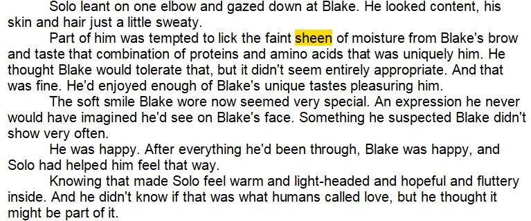 Solo leant on one elbow and gazed down at Blake. He looked content, his skin and hair just a little sweaty.
Part of him was tempted to lick the faint sheen of moisture from Blake's brow and taste that combination of proteins and amino acids that was uniquely him. He thought Blake would tolerate that, but it didn't seem entirely appropriate. And that was fine. He'd enjoyed enough of Blake's unique tastes pleasuring him.
The soft smile Blake wore now seemed very special. An expression he never would have imagined he'd see on Blake's face. Something he suspected Blake didn't show very often.
He was happy. After everything he'd been through, Blake was happy, and Solo had helped him feel that way.
Knowing that made Solo feel warm and light-headed and hopeful and fluttery inside. And he didn't know if that was what humans called love, but he thought it might be part of it.
