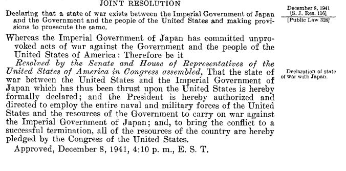 Screen shot from the congressional record. It reads: Declaring that a state of war exists between the Imperial Government of Japan [s . J. Res . 116] and the Government and the people of the United States and making provi- [Public Law 328] sions to prosecute the same . Whereas the Imperial Government of Japan has committed unprovoked acts of war against the Government and the people of the United States of America : Therefore be it Resolved by the Senate and House of Representatives of the United States of America in Congress assembled, That the state of Declaration of state war between the United States and the Imperial Government of of war with Japan . Japan which has thus been thrust upon the United States is hereby formally declared ; and the President is hereby authorized and directed to employ the entire naval and military forces of the United States and the resources of the Government to carry on war against the Imperial Government of Japan ; and, to bring the conflict to a successful termination, all of the resources of the country are hereby pledged by the Congress of the United States . Approved, December 8, 1941, 4 :10 p. m., E . S .