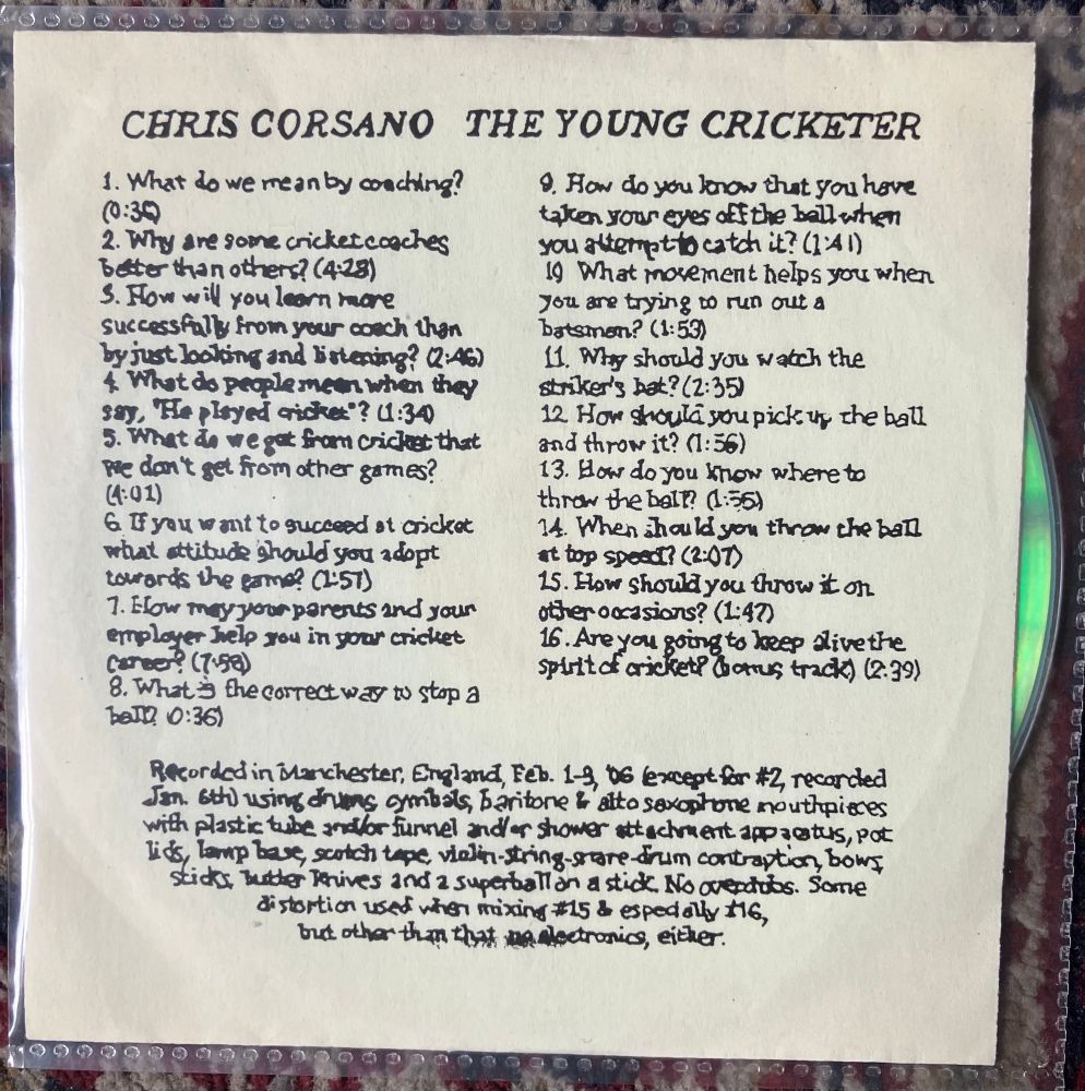 Yellow/vanilla background with artist and title in black capitals and track titles and timings in lower case black. 

CHRIS CORSANO THE YOUNG CRICKETER
1. What do we mean by coaching?
2. Why are some cricketcoaches better than others? (4-28)
3. How wil you learn more from your coach  than by just looking and listening (2’46) 
4. What do people mean when they say, "He played ricket"? 1:34)
5. What do we got fram cricket that we don’t get from other games? (4’01)
6. If you want to succeed at cricket what attitude should you adopt towards the game? (2’57)
7. How may your parents and your employer help you in your cricket career (7’58)
8. What is the correct way to stop a ball? (0:36)
9. How do you know that you have taken your eyes off the ball when you attempt to catch it? (1’41)
10. What movement helps you when you are trying to run out a batsman? (1’53)
11. Why should you watch the strikers bat? )2’35)
12. How should you pick uy the ball and throw it? (1:56) 
13. How do you khow where to throw the ball? ( 1’55)
14. When should you thron the ball at top speed? (2’07)
15.  How should you throw it on other occasions? ( 1’47)
16. Are you going to keep alive the spirit of cricket? ((2’39)

Recorded in Manchester, England, Feb.1-3, 06 except for #2, recorded
Jan. 6th using drums cymbals, Baritore & alto saxophone mouthpieces
with plastic tube andor funnel and/or shower attachment apparatus, pot
lids, lamp base, scotch tape vialin-string-snare drum contraption, bows
sticks, butter knives and a superball an a stick. No overdubs. Some distortion used when mixing #15 & espedally #16, but othar than that no electronics, either.