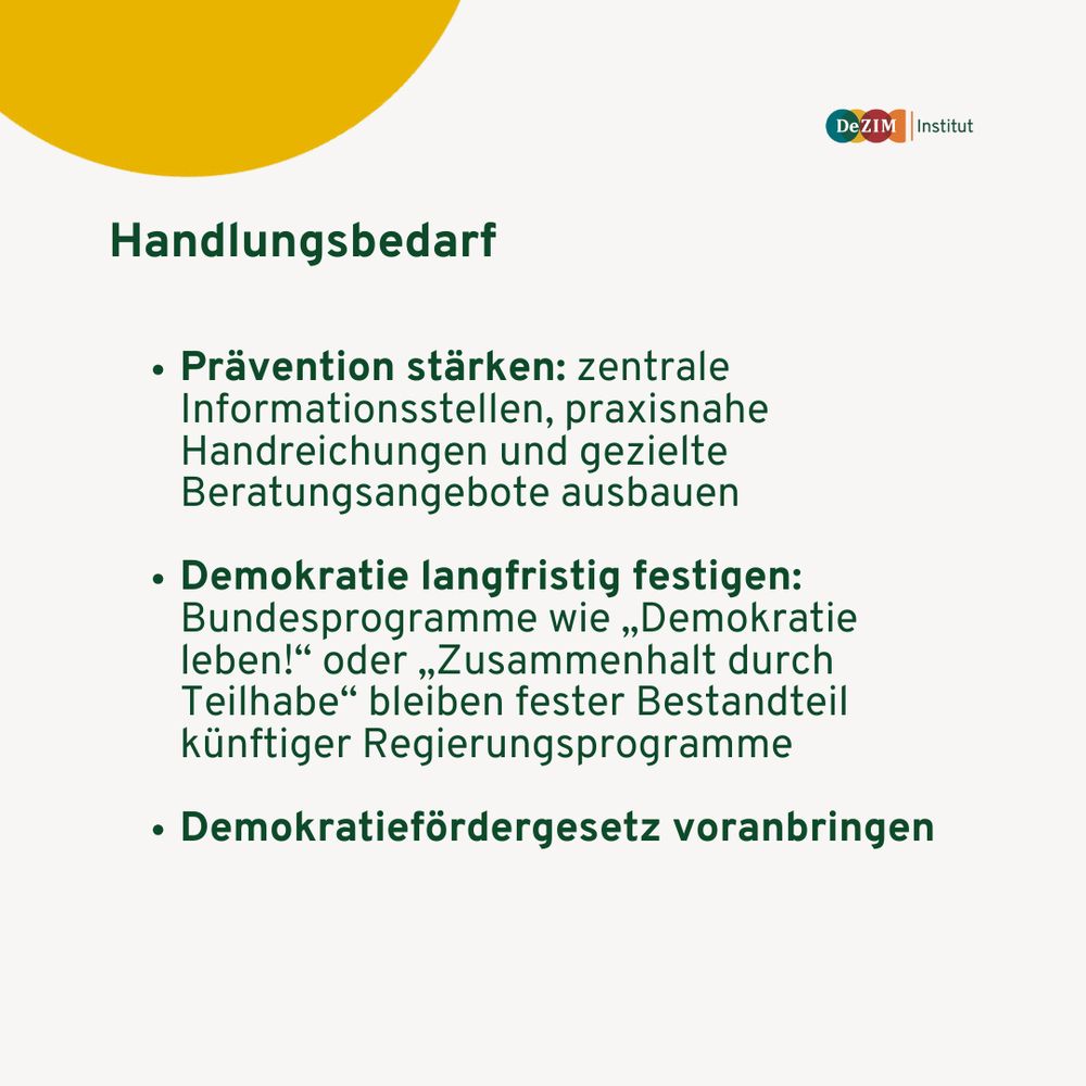 Handlungsbedarf:
- Prävention stärken: zentrale Informationsstellen, praxisnahe Handreichungen und gezielte Beratungsangebote ausbauen

- Demokratie langfristig festigen: Bundesprogramme wie „Demokratie leben!“ oder „Zusammenhalt durch Teilhabe“ bleiben fester Bestandteil künftiger Regierungsprogramme

- Demokratiefördergesetz voranbringen