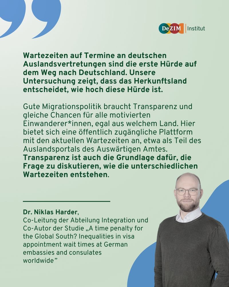 Zitat von Dr. Niklas Harder:
Wartezeiten auf Termine an deutschen Auslandsvertretungen sind die erste Hürde auf dem Weg nach Deutschland. Unsere Untersuchung zeigt, dass das Herkunftsland entscheidet, wie hoch diese Hürde ist. 

Gute Migrationspolitik braucht Transparenz und gleiche Chancen für alle motivierten Einwanderer*innen, egal aus welchem Land. Hier bietet sich eine öffentlich zugängliche Plattform mit den aktuellen Wartezeiten an, etwa als Teil des Auslandsportals des Auswärtigen Amtes. Transparenz ist auch die Grundlage dafür, die Frage zu diskutieren, wie die unterschiedlichen Wartezeiten entstehen.