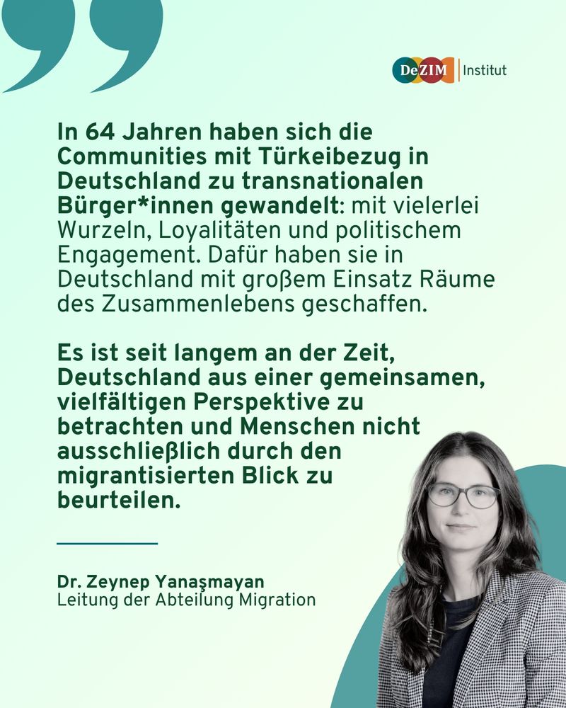 Zitat Dr. Zeynep Yanasmayan: 
In 64 Jahren haben sich die Communities mit Türkeibezug in Deutschland zu transnationalen Bürger*innen gewandelt: mit vielerlei Wurzeln, Loyalitäten und politischem Engagement. Dafür haben sie in Deutschland mit großem Einsatz Räume des Zusammenlebens geschaffen.

Es ist seit langem an der Zeit, Deutschland aus einer gemeinsamen, vielfältigen Perspektive zu betrachten und Menschen nicht ausschließlich durch den migrantisierten Blick zu 
beurteilen.