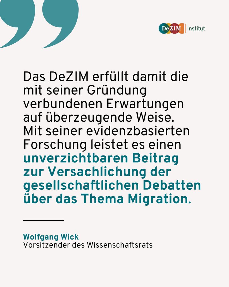 Zitat von Wolfgang Wick, Vorsitzender des Wissenschaftsrats:
Das DeZIM erfüllt damit die mit seiner Gründung verbundenen Erwartungen auf überzeugende Weise. 
Mit seiner evidenzbasierten Forschung leistet es einen unverzichtbaren Beitrag zur Versachlichung der gesellschaftlichen Debatten über das Thema Migration.
