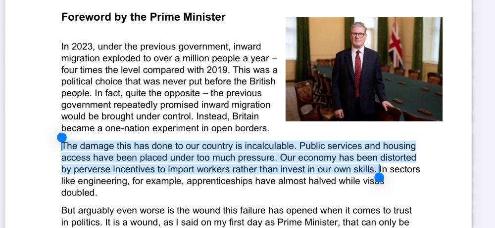 (Screenshot taken and highlighted by @paulbrand.bsky.social‬) 

The Prime Minister's White Paper foreward

In 2023, under the previous government, inward
migration exploded to over a million people a year –
four times the level compared with 2019. This was a
political choice that was never put before the British
people. In fact, quite the opposite – the previous
government repeatedly promised inward migration
would be brought under control. Instead, Britain
became a one-nation experiment in open borders.

[Highlighted text] The damage this has done to our country is incalculable. Public services and housing access have been placed under too much pressure. Our economy has been distorted
by perverse incentives to import workers rather than invest in our own skills. [End highlighted text] 

In sectors like engineering, for example, apprenticeships have almost halved while visas doubled.

But arguably even worse is the wound this failure has opened when it comes to trust in politics. It is a wound, as I said on my first day as Prime Minister, that can only be healed by actions not words. This White Paper is just that.