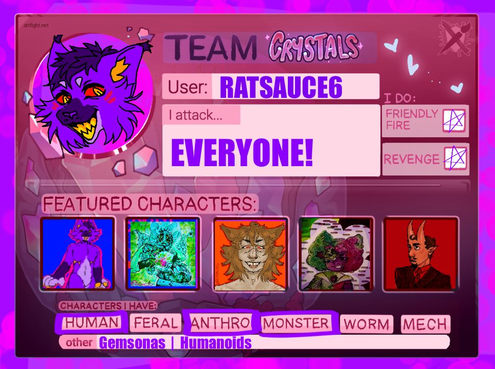 TEAM CRYSTALS
User: RATSAUCE6
I attack: EVERYONE*
I do: Friendly Fire, and Revenges!
Characters I have: Humans/Humaoids, Anthro, Monsters, Gemsonas,

*I will attack almost everyone; I don’t draw MECHA really and won’t draw anything out of my skill set!
Art will be traditional but defo thinking hard on doing it on my phone too to make it digital art for you guys!! 