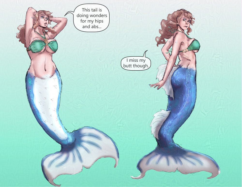 A compilation of sketches that make up a silly little comic.

Panel 1: A light skinned, blue tailed, brunette mermaid is wearing a green bikini top with her arms behind her head.
She is admiring her abdomen and saying, "This tail does wonders for my hips and abs."

Panel 2: The mermaid is now looking over her shoulder down where her but with an irritated look on her face.
She is saying, "I miss by butt though."