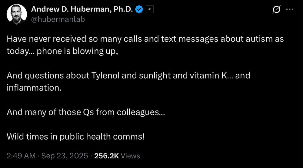 Tweet from Andrew Huberman reading 

Have never received so many calls and text messages about autism as today… phone is blowing up, 

And questions about Tylenol and sunlight and vitamin K… and inflammation. 

And many of those Qs from colleagues…

Wild times in public health comms!