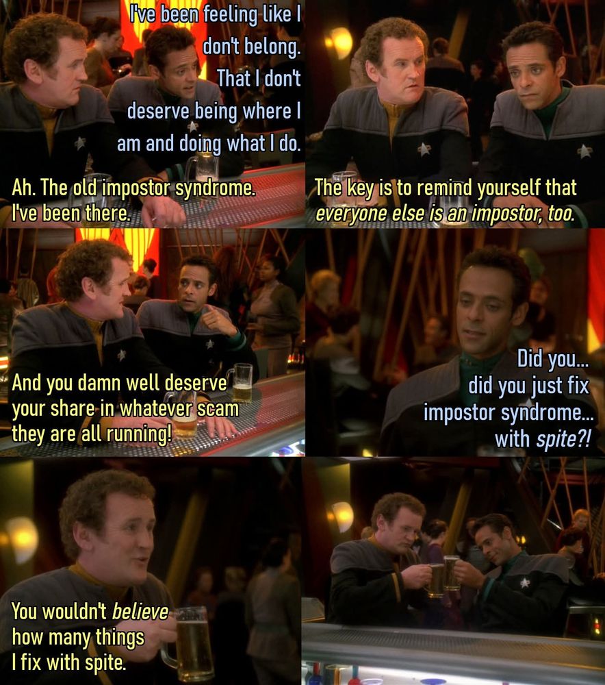 Six images of Chief O'Brien and Dr Bashir from Star Trek: Deep Space 9 sitting at Quark's bar.

B: I've been feeling like I don't belong. That I don't deserve being where I am and what I do.
O: Ah. The old imposter syndrome. I've been there.
O: The key is to remind yourself that *everyone else is an imposter, too*.
O: And you damn well deserve your share in whatever scam they are all running!
B: Did you... did you just fix impostor syndrome... with *spite?!*
O: You wouldn't *believe* how many things I fix with spite.
The last panel is the two of them bringing their drinks together in a toast, before drinking them.