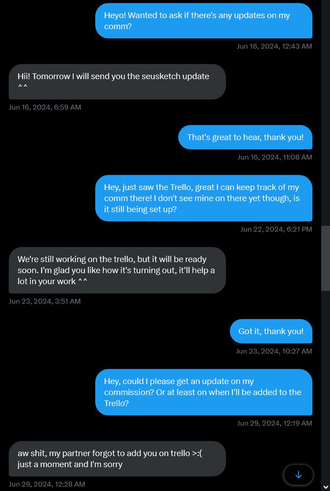A conversation between myself and an artist on Twitter, reading:
(16th June 2024)
Argon: Heyo! Wanted to ask if there's any updates on my comm?
Artist: Hii! Tomorrow I will send you the seusketch update ^^
Argon: That's great to hear, thank you!
(22nd June 2024)
Argon: Hey, just saw the Trello, great I can keep track of my comm there! I don't see mine on there yet though, is it still being set up?
Artist: We're still working on the trello, but it will be ready soon. I'm glad you like how it's turning out, it'll help a lot in your work ^^
Argon: Got it, thank you!
(29th June 2024)
Argon: Hey, could I please get an update on my commission? Or at least on when I'll be added to the Trello?
Artist: aw shit, my partner forgot to add you on trello >:( just a moment and I'm so sorry