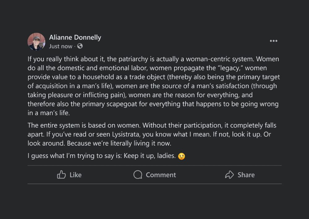 If you really think about it, the patriarchy is actually a woman-centric system. Women do all the domestic and emotional labor, women propagate the “legacy,” women provide value to a household as a trade object (thereby also being the primary target of acquisition in a man’s life), women are the source of a man’s satisfaction (through taking pleasure or inflicting pain), women are the reason for everything, and therefore also the primary scapegoat for everything that happens to be going wrong in a man’s life. 

The entire system is based on women. Without their participation, it completely falls apart. If you’ve read or seen Lysistrata, you know what I mean. If not, look it up. Or look around. Because we’re literally living it now. 

I guess what I’m trying to say is: Keep it up, ladies. 😉 
