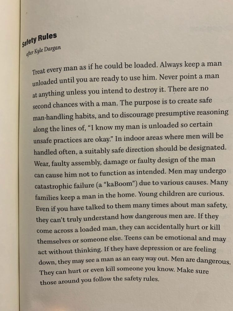 Safety Rules
after Kyle Dargan

Treat every man as if he could be loaded. Always keep a man unloaded until you are ready to use him. Never point a man at anything unless you intend to destroy it. There are no second chances with a man. The purpose is to create safe man-handling habits, and to discourage presumptive reasoning along the lines of, “I know my man is unloaded so certain unsafe practices are okay.” In indoor areas where men will be handled often, a suitably safe direction should be designated. Wear, faulty assembly, damage or faulty design of the man can cause him not to function as intended. Men may undergo catastrophic failure (a “kaBoom”) due to various causes. Many families keep a man in the home. Young children are curious. Even if you have talked to them many times about man safety, they can’t truly understand how dangerous men are. If they come across a loaded man, they can accidentally hurt or kill themselves or someone else. Teens can be emotional and may act withou