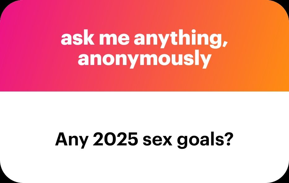 Ask me anything, anonymously. Any 2025 sex goals?
