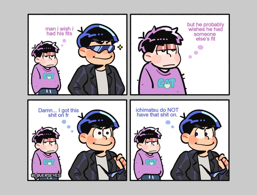 a redraw of a comic with ichimatsu and karamatsu:

ichi: man i wish i had his fits
ichi: but he probably wishes he had someone else's fit
kara: Damn... i got this shit on fr
kara: ichimatsu do NOT have that shit on.