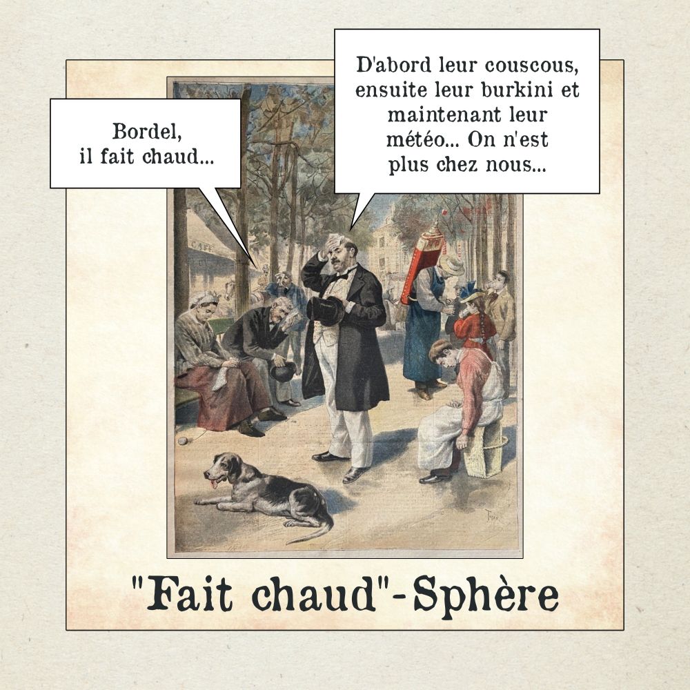 Illustration ancienne représentant plusieurs personnes assises ou debout dans un parc et qui semblent souffrir de la chaleur. Une bulle de dialogue dit : « Bordel, il fait chaud… ». Une autre répond : « D’abord leur couscous, ensuite leur burkini et maintenant leur météo… On n’est plus chez nous… ». 

Légende : « Fait chaud-Sphère ».