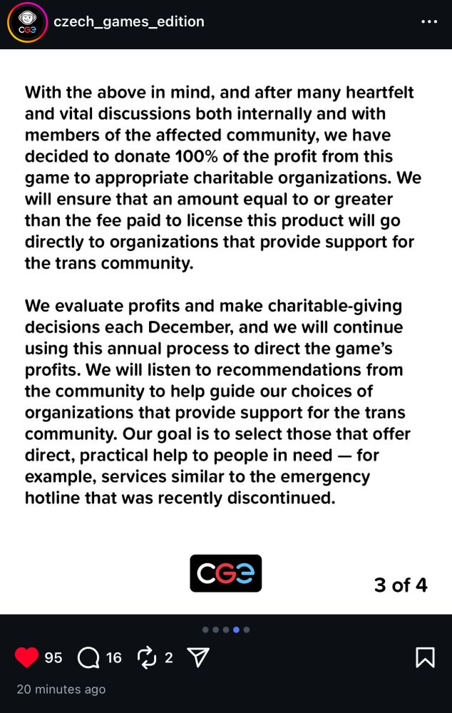 A screenshot of CGE’s instagram page:

“With the above in mind, and after many heartfelt and vital discussions both internally and with members of the affected community, we have decided to donate 100% of the profit from this game to appropriate charitable organizations. We will ensure that an amount equal to our greater than the fee paid to license this product will go directly to organizations that provide support for the trans community.

We evaluate profits and make charitable-giving decisions each December, and we will continue using this annual process to direct the games profits. We will listen to recommendations from the community to help guide our choices of organizations that provide support for the trans community. Or goal is to select those that offer direct, practical help to people in need — for example, services similar to the emergency hotline that was recently discontinued.”