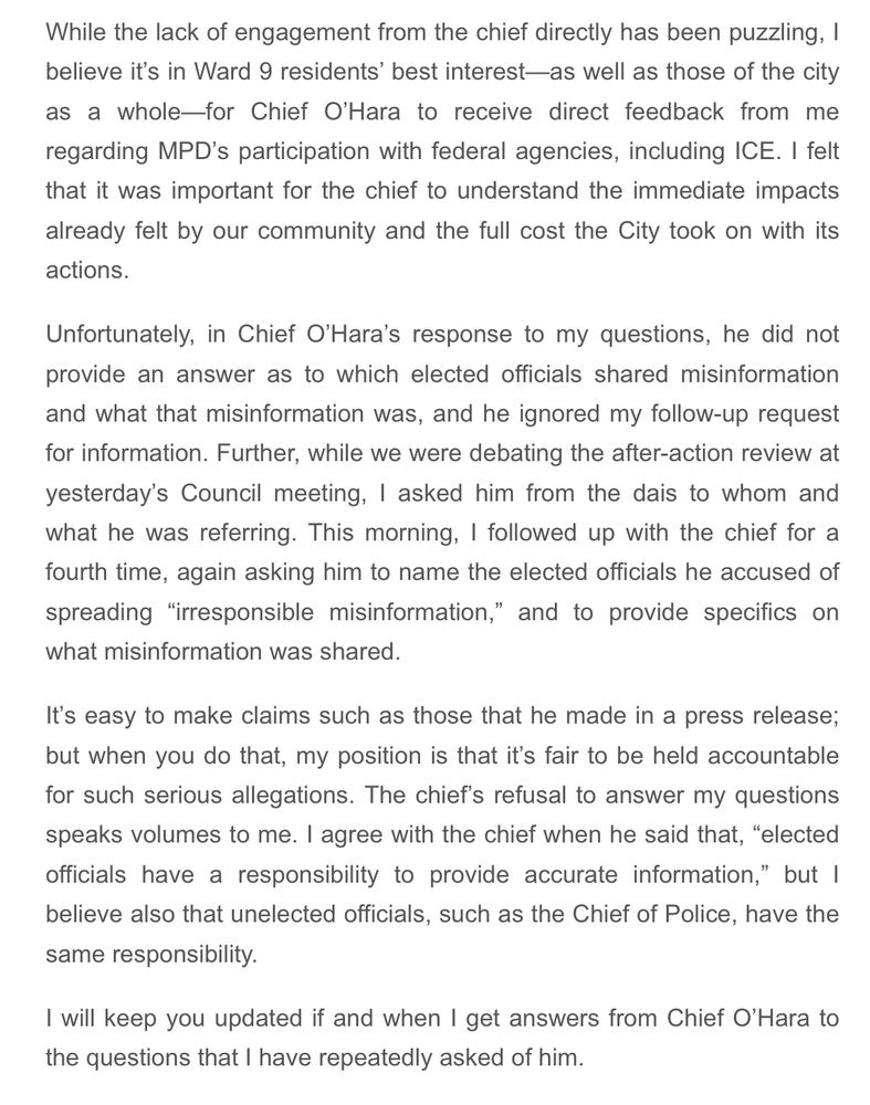 While the lack of engagement from the chief directly has been puzzling, I believe it’s in Ward 9 residents’ best interest—as well as those of the city as a whole—for Chief O’Hara to receive direct feedback from me regarding MPD’s participation with federal agencies, including ICE. I felt that it was important for the chief to understand the immediate impacts already felt by our community and the full cost the City took on with its actions. 

Unfortunately, in Chief O’Hara’s response to my questions, he did not provide an answer as to which elected officials shared misinformation and what that misinformation was, and he ignored my follow-up request for information. Further, while we were debating the after-action review at yesterday’s Council meeting, I asked him from the dais to whom and what he was referring. This morning, I followed up with the chief for a fourth time, again asking him to name the elected officials he accused of spreading “irresponsible misinformation,” and to provide specifics on what misinformation was shared.

It’s easy to make claims such as those that he made in a press release; but when you do that, my position is that it’s fair to be held accountable for such serious allegations. The chief’s refusal to answer my questions speaks volumes to me. I agree with the chief when he said that, “elected officials have a responsibility to provide accurate information,” but I believe also that unelected officials, such as the Chief of Police, have the same responsibility. 

I will keep you updated if and when I get answers from Chief O’Hara to the questions that I have repeatedly asked of him. 