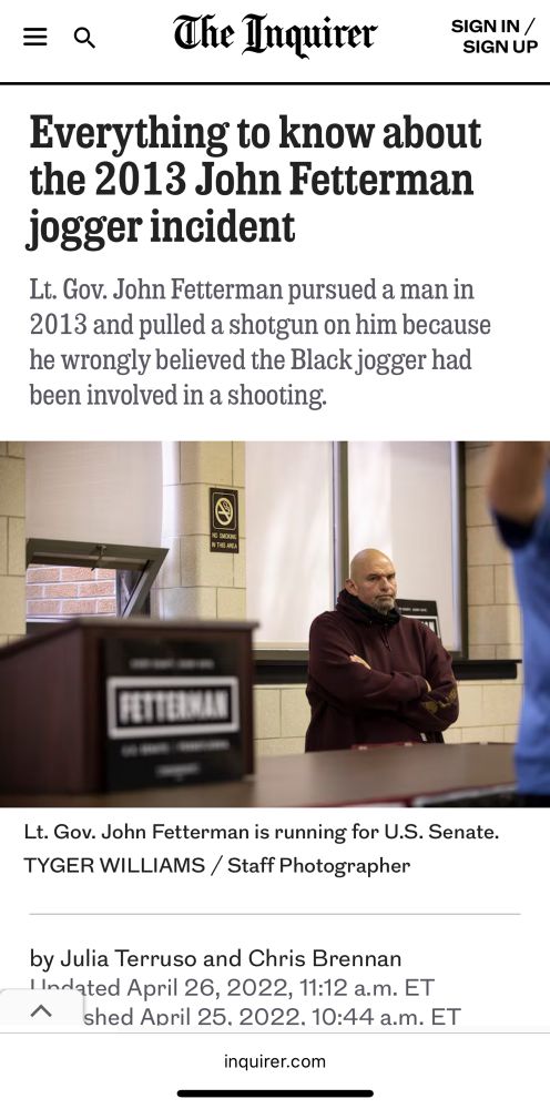 The Inquirer

Everything to know about the 2013 John Fetterman jogger incident

Lt. Gov. John Fetterman pursued a man in 2013 and pulled a shotgun on him because he wrongly believed the Black jogger had been involved in a shooting.

Lt. Gov. John Fetterman is running for U.S. Senate.

TYGER WILLIAMS / Staff Photographer
by Julia Terruso and Chris Brennan I Indated April 26, 2022, 11:12 a.m. ET
Published April 25. 2022. 10:44 a.m. ET