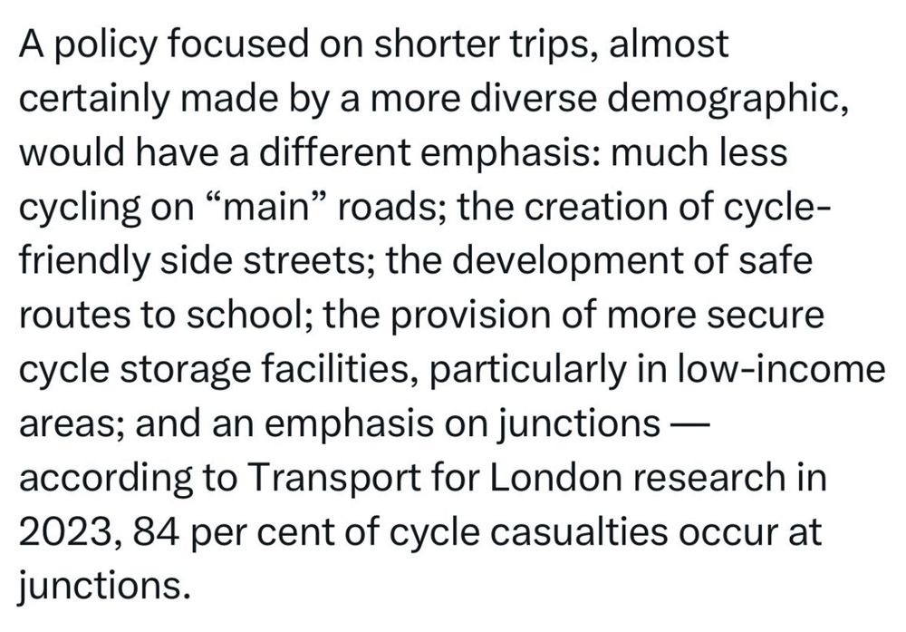 Screenshot of oped:
“A policy focused on shorter trips, almost certainly made by a more diverse demographic, would have a different emphasis: much less cycling on "main" roads; the creation of cycle-friendly side streets; the development of safe routes to school; the provision of more secure cycle storage facilities, particularly in low-income areas; and an emphasis on junctions — according to Transport for London research in 2023, 84 per cent of cycle casualties occur at junctions.”