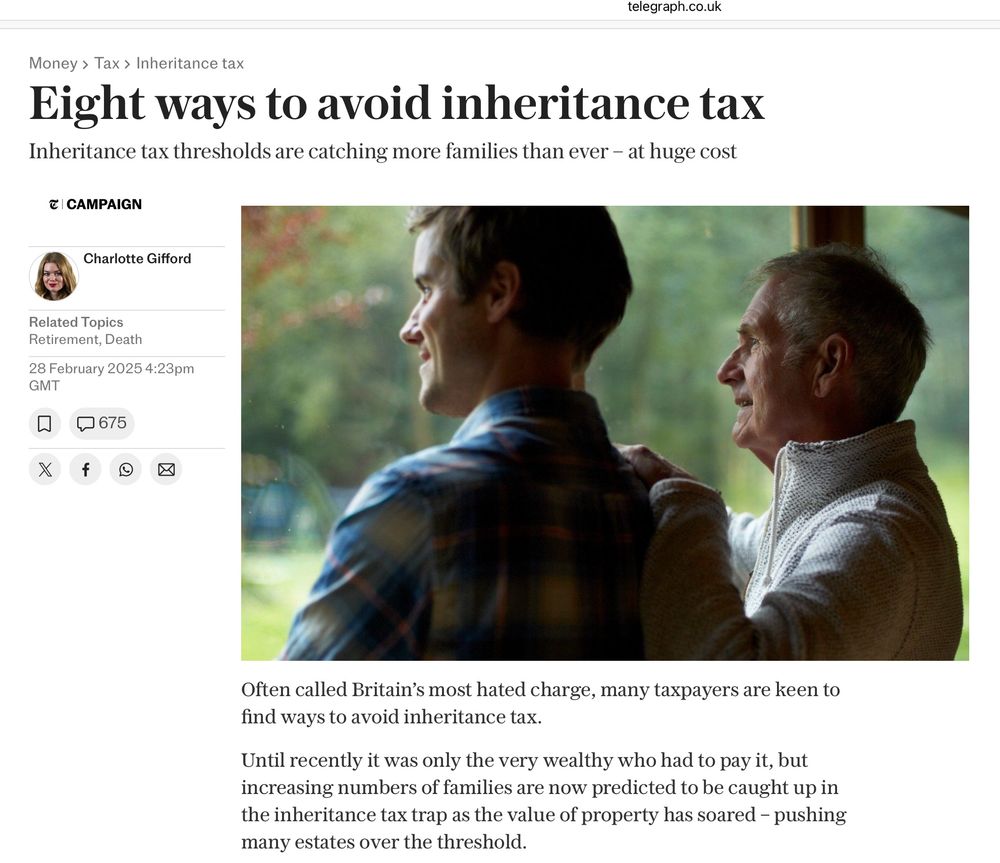 Telegraph screenshot 2024

telegraph.co.uk
Money › Tax › Inheritance tax
Eight ways to avoid inheritance tax
Inheritance tax thresholds are catching more families than ever - at huge cost
E CAMPAIGN
Charlotte Gifford
Related Topics
Retirement, Death
28 February 2025 4:23pm
GMT
口675
X
②
Often called Britain's most hated charge, many taxpayers are keen to find ways to avoid inheritance tax.

Until recently it was only the very wealthy who had to pay it, but increasing numbers of families are now predicted to be caught up in the inheritance tax trap as the value of property has soared - pushing many estates over the threshold.